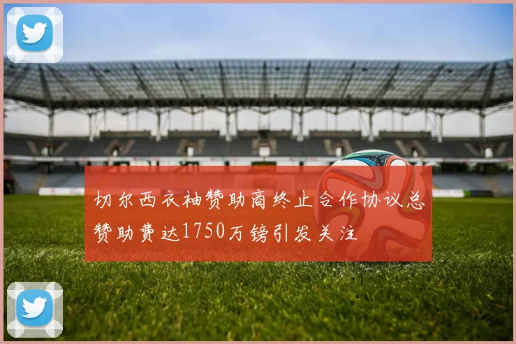 切尔西衣袖赞助商终止合作协议总赞助费达1750万镑引发关注