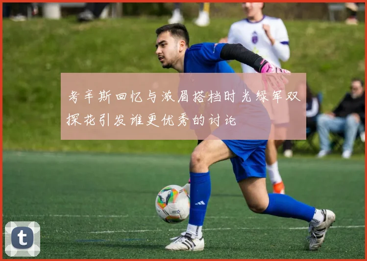 考辛斯回忆与浓眉搭档时光绿军双探花引发谁更优秀的讨论