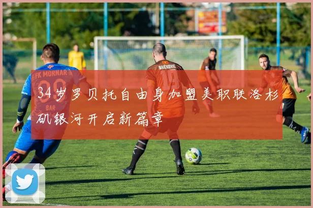 34岁罗贝托自由身加盟美职联洛杉矶银河开启新篇章