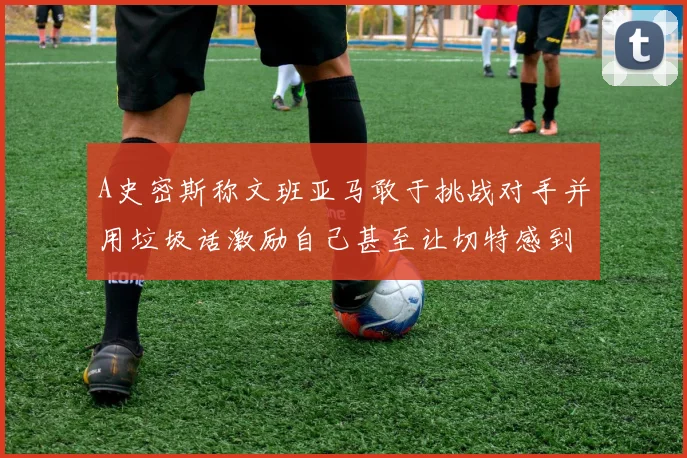 A史密斯称文班亚马敢于挑战对手并用垃圾话激励自己甚至让切特感到压力