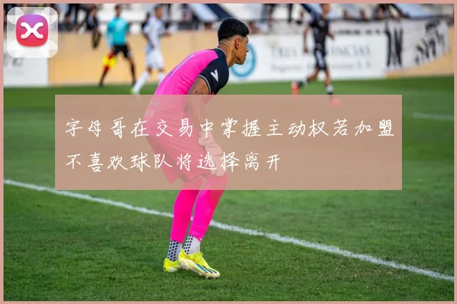 字母哥在交易中掌握主动权若加盟不喜欢球队将选择离开