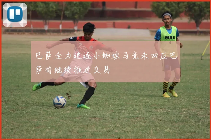 巴萨全力追逐小蜘蛛马竞未回应巴萨将继续推进交易