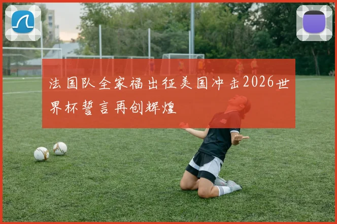 法国队全家福出征美国冲击2026世界杯誓言再创辉煌