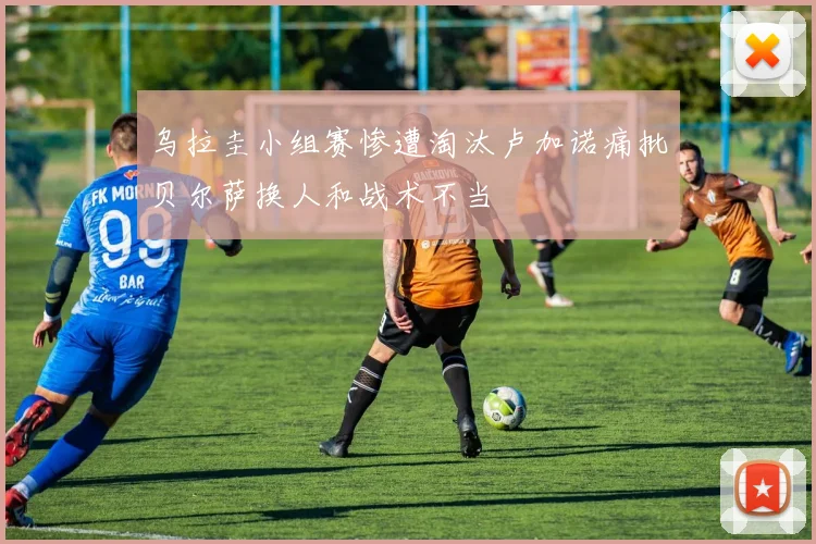 乌拉圭小组赛惨遭淘汰卢加诺痛批贝尔萨换人和战术不当