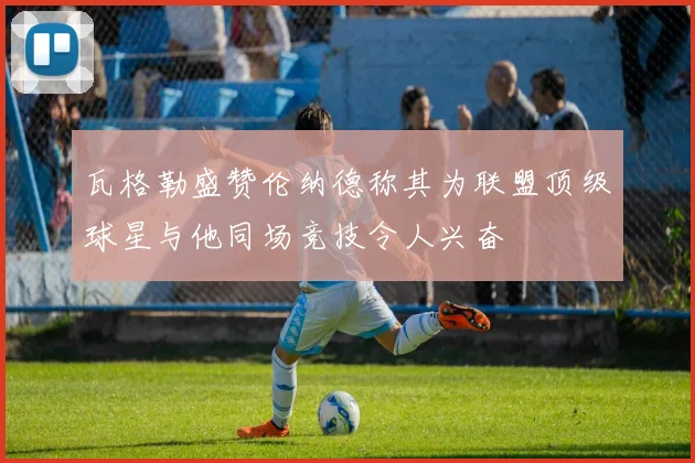 瓦格勒盛赞伦纳德称其为联盟顶级球星与他同场竞技令人兴奋