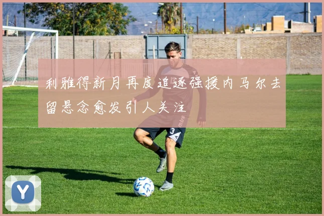 利雅得新月再度追逐强援内马尔去留悬念愈发引人关注