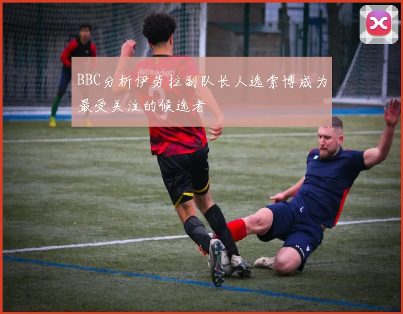 BBC分析伊劳拉副队长人选索博成为最受关注的候选者