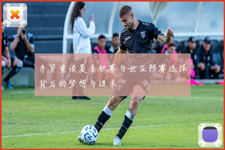 李贤重谈夏季联赛与世亚预赛选择背后的梦想与追求