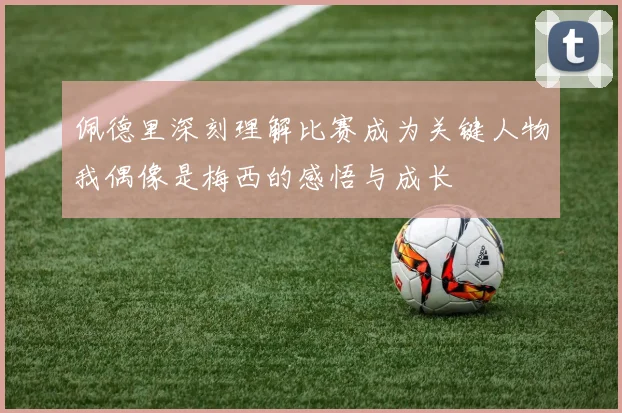 佩德里深刻理解比赛成为关键人物我偶像是梅西的感悟与成长
