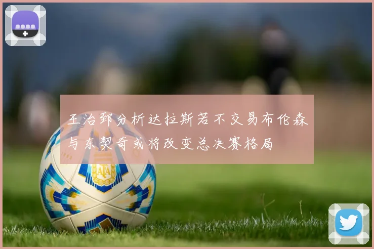 王治郅分析达拉斯若不交易布伦森与东契奇或将改变总决赛格局